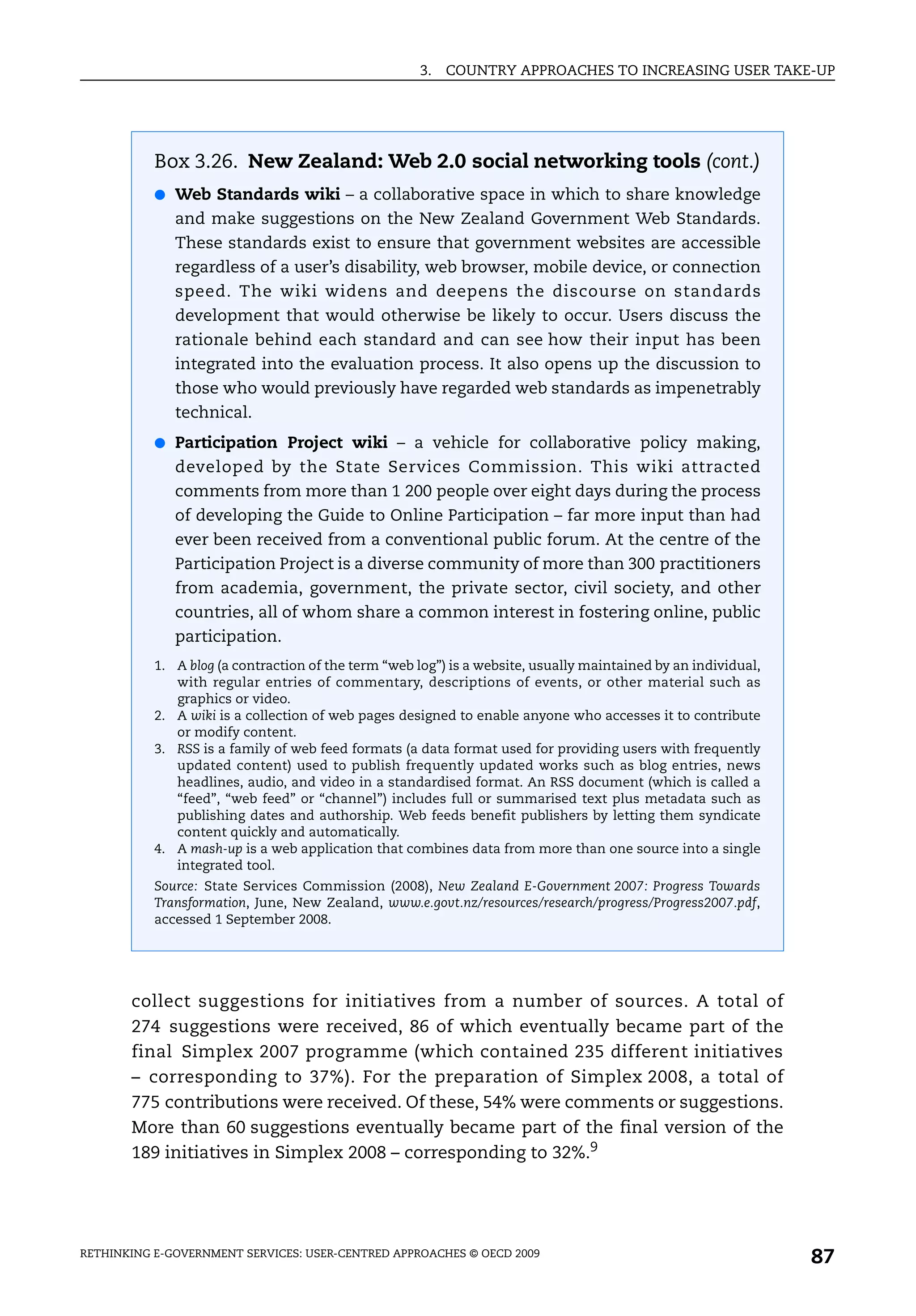 3.   COUNTRY APPROACHES TO INCREASING USER TAKE-UP




           Box 3.26. New Zealand: Web 2.0 social networking tools (cont.)
           ● Web Standards wiki – a collaborative space in which to share knowledge
              and make suggestions on the New Zealand Government Web Standards.
              These standards exist to ensure that government websites are accessible
              regardless of a user’s disability, web browser, mobile device, or connection
              speed. The wiki widens and deepens the discourse on standards
              development that would otherwise be likely to occur. Users discuss the
              rationale behind each standard and can see how their input has been
              integrated into the evaluation process. It also opens up the discussion to
              those who would previously have regarded web standards as impenetrably
              technical.
           ● Participation Project wiki – a vehicle for collaborative policy making,
              developed by the State Services Commission. This wiki attracted
              comments from more than 1 200 people over eight days during the process
              of developing the Guide to Online Participation – far more input than had
              ever been received from a conventional public forum. At the centre of the
              Participation Project is a diverse community of more than 300 practitioners
              from academia, government, the private sector, civil society, and other
              countries, all of whom share a common interest in fostering online, public
              participation.
           1. A blog (a contraction of the term “web log”) is a website, usually maintained by an individual,
              with regular entries of commentary, descriptions of events, or other material such as
              graphics or video.
           2. A wiki is a collection of web pages designed to enable anyone who accesses it to contribute
              or modify content.
           3. RSS is a family of web feed formats (a data format used for providing users with frequently
              updated content) used to publish frequently updated works such as blog entries, news
              headlines, audio, and video in a standardised format. An RSS document (which is called a
              “feed”, “web feed” or “channel”) includes full or summarised text plus metadata such as
              publishing dates and authorship. Web feeds benefit publishers by letting them syndicate
              content quickly and automatically.
           4. A mash-up is a web application that combines data from more than one source into a single
              integrated tool.
           Source: State Services Commission (2008), New Zealand E-Government 2007: Progress Towards
           Transformation, June, New Zealand, www.e.govt.nz/resources/research/progress/Progress2007.pdf,
           accessed 1 September 2008.




       collect suggestions for initiatives from a number of sources. A total of
       274 suggestions were received, 86 of which eventually became part of the
       final Simplex 2007 programme (which contained 235 different initiatives
       – corresponding to 37%). For the preparation of Simplex 2008, a total of
       775 contributions were received. Of these, 54% were comments or suggestions.
       More than 60 suggestions eventually became part of the final version of the
       189 initiatives in Simplex 2008 – corresponding to 32%.9




RETHINKING E-GOVERNMENT SERVICES: USER-CENTRED APPROACHES © OECD 2009
                                                                                                                87
 