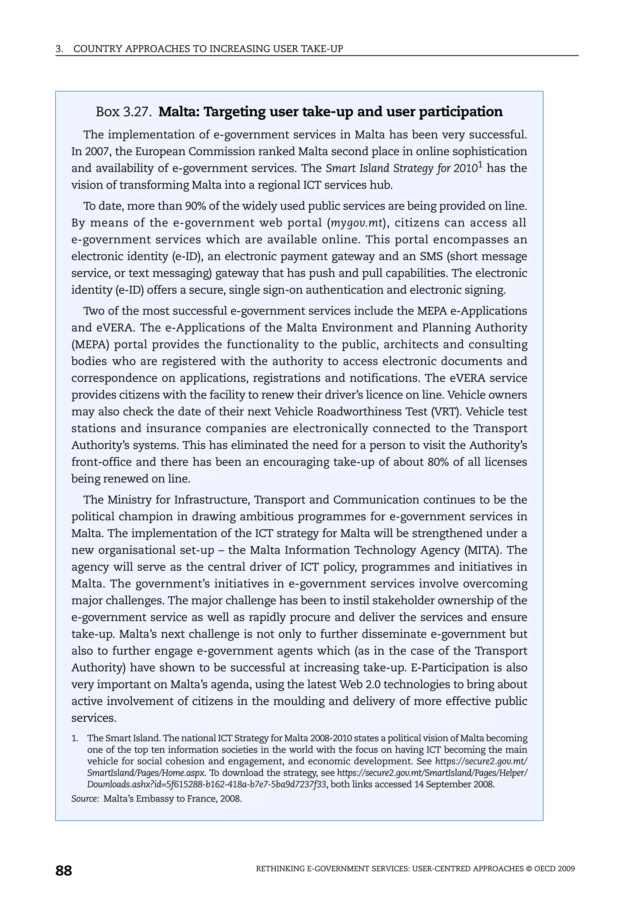 3.   COUNTRY APPROACHES TO INCREASING USER TAKE-UP




          Box 3.27. Malta: Targeting user take-up and user participation
       The implementation of e-government services in Malta has been very successful.
     In 2007, the European Commission ranked Malta second place in online sophistication
     and availability of e-government services. The Smart Island Strategy for 20101 has the
     vision of transforming Malta into a regional ICT services hub.
       To date, more than 90% of the widely used public services are being provided on line.
     By means of the e-government web portal (mygov.mt), citizens can access all
     e-government services which are available online. This portal encompasses an
     electronic identity (e-ID), an electronic payment gateway and an SMS (short message
     service, or text messaging) gateway that has push and pull capabilities. The electronic
     identity (e-ID) offers a secure, single sign-on authentication and electronic signing.
       Two of the most successful e-government services include the MEPA e-Applications
     and eVERA. The e-Applications of the Malta Environment and Planning Authority
     (MEPA) portal provides the functionality to the public, architects and consulting
     bodies who are registered with the authority to access electronic documents and
     correspondence on applications, registrations and notifications. The eVERA service
     provides citizens with the facility to renew their driver’s licence on line. Vehicle owners
     may also check the date of their next Vehicle Roadworthiness Test (VRT). Vehicle test
     stations and insurance companies are electronically connected to the Transport
     Authority’s systems. This has eliminated the need for a person to visit the Authority’s
     front-office and there has been an encouraging take-up of about 80% of all licenses
     being renewed on line.
       The Ministry for Infrastructure, Transport and Communication continues to be the
     political champion in drawing ambitious programmes for e-government services in
     Malta. The implementation of the ICT strategy for Malta will be strengthened under a
     new organisational set-up – the Malta Information Technology Agency (MITA). The
     agency will serve as the central driver of ICT policy, programmes and initiatives in
     Malta. The government’s initiatives in e-government services involve overcoming
     major challenges. The major challenge has been to instil stakeholder ownership of the
     e-government service as well as rapidly procure and deliver the services and ensure
     take-up. Malta’s next challenge is not only to further disseminate e-government but
     also to further engage e-government agents which (as in the case of the Transport
     Authority) have shown to be successful at increasing take-up. E-Participation is also
     very important on Malta’s agenda, using the latest Web 2.0 technologies to bring about
     active involvement of citizens in the moulding and delivery of more effective public
     services.
     1. The Smart Island. The national ICT Strategy for Malta 2008-2010 states a political vision of Malta becoming
        one of the top ten information societies in the world with the focus on having ICT becoming the main
        vehicle for social cohesion and engagement, and economic development. See https://secure2.gov.mt/
        SmartIsland/Pages/Home.aspx. To download the strategy, see https://secure2.gov.mt/SmartIsland/Pages/Helper/
        Downloads.ashx?id=5f615288-b162-418a-b7e7-5ba9d7237f33, both links accessed 14 September 2008.
     Source: Malta’s Embassy to France, 2008.




88                                               RETHINKING E-GOVERNMENT SERVICES: USER-CENTRED APPROACHES © OECD 2009
 