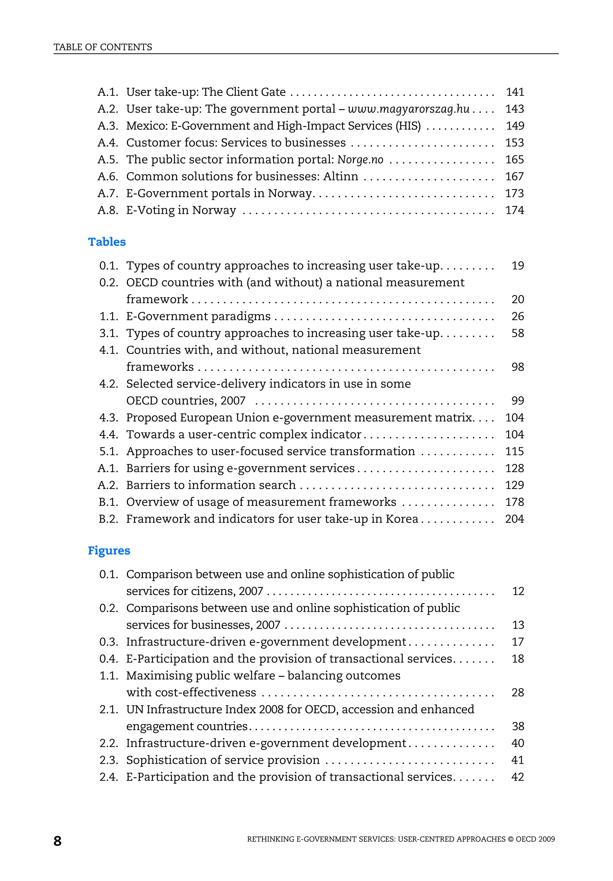 TABLE OF CONTENTS



       A.1.    User take-up: The Client Gate . . . . . . . . . . . . . . . . . . . . . . . . . . . . . . . . . . .      141
       A.2.    User take-up: The government portal – www.magyarorszag.hu . . . .                                        143
       A.3.    Mexico: E-Government and High-Impact Services (HIS) . . . . . . . . . . . .                              149
       A.4.    Customer focus: Services to businesses . . . . . . . . . . . . . . . . . . . . . . .                     153
       A.5.    The public sector information portal: Norge.no . . . . . . . . . . . . . . . . .                         165
       A.6.    Common solutions for businesses: Altinn . . . . . . . . . . . . . . . . . . . . .                        167
       A.7.    E-Government portals in Norway. . . . . . . . . . . . . . . . . . . . . . . . . . . . .                  173
       A.8.    E-Voting in Norway . . . . . . . . . . . . . . . . . . . . . . . . . . . . . . . . . . . . . . . .       174

     Tables

       0.1. Types of country approaches to increasing user take-up. . . . . . . . .                                      19
       0.2. OECD countries with (and without) a national measurement
            framework . . . . . . . . . . . . . . . . . . . . . . . . . . . . . . . . . . . . . . . . . . . . . . . .    20
       1.1. E-Government paradigms . . . . . . . . . . . . . . . . . . . . . . . . . . . . . . . . . . .                 26
       3.1. Types of country approaches to increasing user take-up. . . . . . . . .                                      58
       4.1. Countries with, and without, national measurement
            frameworks . . . . . . . . . . . . . . . . . . . . . . . . . . . . . . . . . . . . . . . . . . . . . . .     98
       4.2. Selected service-delivery indicators in use in some
            OECD countries, 2007 . . . . . . . . . . . . . . . . . . . . . . . . . . . . . . . . . . . . . .             99
       4.3. Proposed European Union e-government measurement matrix. . . .                                              104
       4.4. Towards a user-centric complex indicator . . . . . . . . . . . . . . . . . . . . .                          104
       5.1. Approaches to user-focused service transformation . . . . . . . . . . . .                                   115
       A.1. Barriers for using e-government services . . . . . . . . . . . . . . . . . . . . . .                        128
       A.2. Barriers to information search . . . . . . . . . . . . . . . . . . . . . . . . . . . . . . .                129
       B.1. Overview of usage of measurement frameworks . . . . . . . . . . . . . . .                                   178
       B.2. Framework and indicators for user take-up in Korea . . . . . . . . . . . .                                  204

     Figures

       0.1. Comparison between use and online sophistication of public
            services for citizens, 2007 . . . . . . . . . . . . . . . . . . . . . . . . . . . . . . . . . . . . . . .    12
       0.2. Comparisons between use and online sophistication of public
            services for businesses, 2007 . . . . . . . . . . . . . . . . . . . . . . . . . . . . . . . . . . . .        13
       0.3. Infrastructure-driven e-government development . . . . . . . . . . . . . .                                   17
       0.4. E-Participation and the provision of transactional services. . . . . . .                                     18
       1.1. Maximising public welfare – balancing outcomes
            with cost-effectiveness . . . . . . . . . . . . . . . . . . . . . . . . . . . . . . . . . . . . .            28
       2.1. UN Infrastructure Index 2008 for OECD, accession and enhanced
            engagement countries. . . . . . . . . . . . . . . . . . . . . . . . . . . . . . . . . . . . . . . . . .      38
       2.2. Infrastructure-driven e-government development . . . . . . . . . . . . . .                                   40
       2.3. Sophistication of service provision . . . . . . . . . . . . . . . . . . . . . . . . . . .                    41
       2.4. E-Participation and the provision of transactional services. . . . . . .                                     42




8                                               RETHINKING E-GOVERNMENT SERVICES: USER-CENTRED APPROACHES © OECD 2009
 