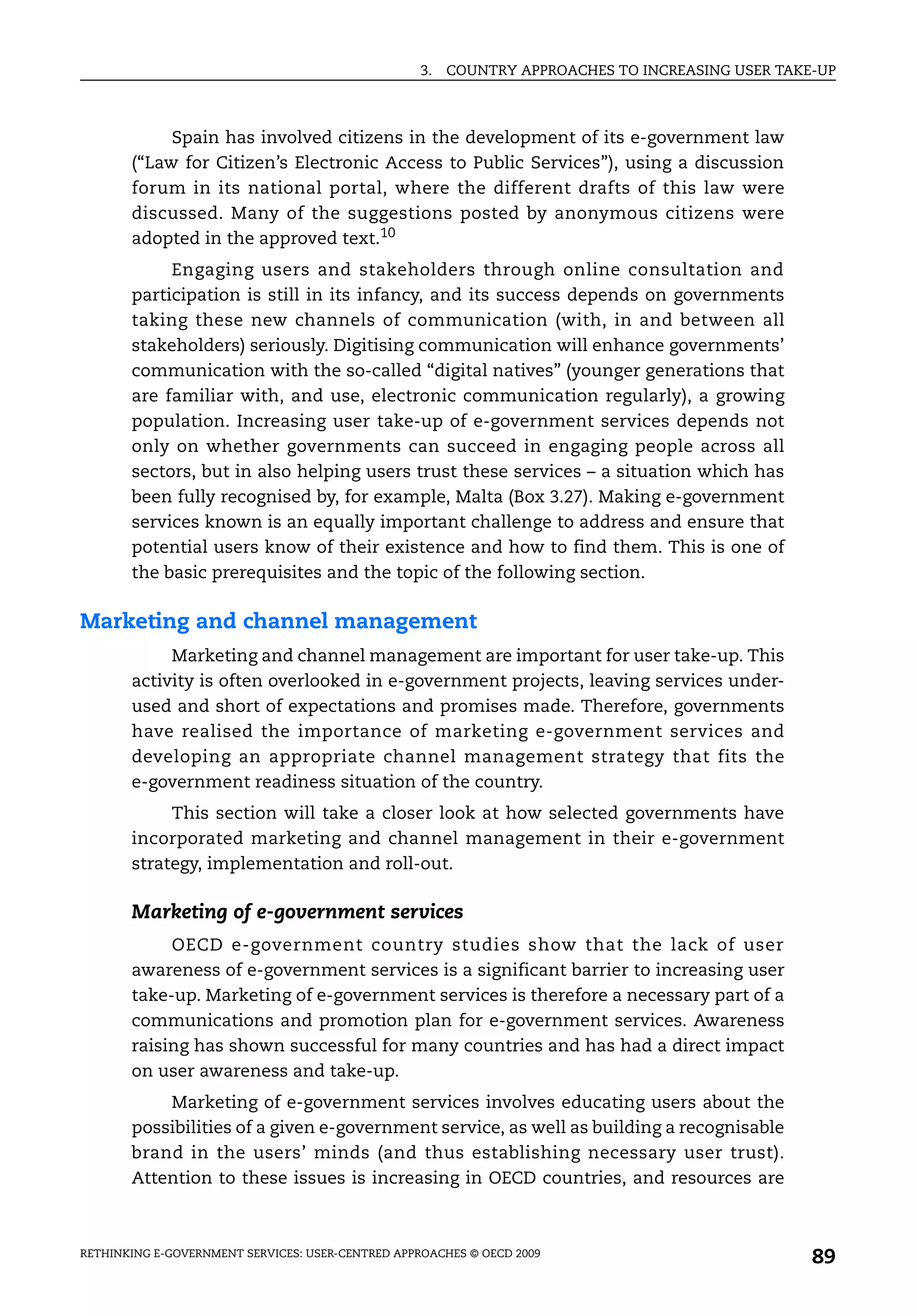 3.   COUNTRY APPROACHES TO INCREASING USER TAKE-UP



            Spain has involved citizens in the development of its e-government law
       (“Law for Citizen’s Electronic Access to Public Services”), using a discussion
       forum in its national portal, where the different drafts of this law were
       discussed. Many of the suggestions posted by anonymous citizens were
       adopted in the approved text.10
            Engaging users and stakeholders through online consultation and
       participation is still in its infancy, and its success depends on governments
       taking these new channels of communication (with, in and between all
       stakeholders) seriously. Digitising communication will enhance governments’
       communication with the so-called “digital natives” (younger generations that
       are familiar with, and use, electronic communication regularly), a growing
       population. Increasing user take-up of e-government services depends not
       only on whether governments can succeed in engaging people across all
       sectors, but in also helping users trust these services – a situation which has
       been fully recognised by, for example, Malta (Box 3.27). Making e-government
       services known is an equally important challenge to address and ensure that
       potential users know of their existence and how to find them. This is one of
       the basic prerequisites and the topic of the following section.

Marketing and channel management
            Marketing and channel management are important for user take-up. This
       activity is often overlooked in e-government projects, leaving services under-
       used and short of expectations and promises made. Therefore, governments
       have realised the importance of marketing e-government services and
       developing an appropriate channel management strategy that fits the
       e-government readiness situation of the country.
            This section will take a closer look at how selected governments have
       incorporated marketing and channel management in their e-government
       strategy, implementation and roll-out.

       Marketing of e-government services
            OECD e-government country studies show that the lack of user
       awareness of e-government services is a significant barrier to increasing user
       take-up. Marketing of e-government services is therefore a necessary part of a
       communications and promotion plan for e-government services. Awareness
       raising has shown successful for many countries and has had a direct impact
       on user awareness and take-up.
           Marketing of e-government services involves educating users about the
       possibilities of a given e-government service, as well as building a recognisable
       brand in the users’ minds (and thus establishing necessary user trust).
       Attention to these issues is increasing in OECD countries, and resources are



RETHINKING E-GOVERNMENT SERVICES: USER-CENTRED APPROACHES © OECD 2009
                                                                                                  89
 
