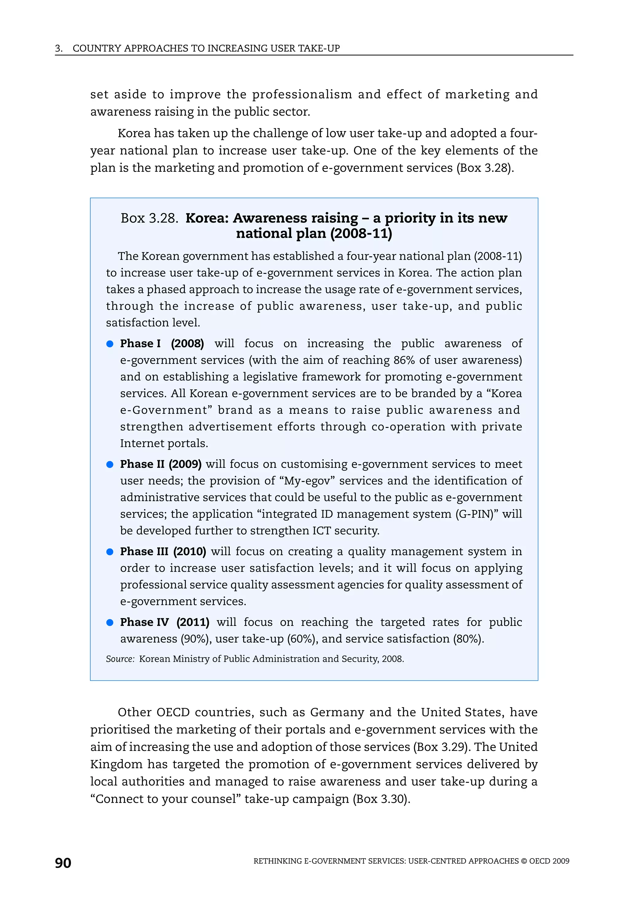 3.   COUNTRY APPROACHES TO INCREASING USER TAKE-UP



       set aside to improve the professionalism and effect of marketing and
       awareness raising in the public sector.
            Korea has taken up the challenge of low user take-up and adopted a four-
       year national plan to increase user take-up. One of the key elements of the
       plan is the marketing and promotion of e-government services (Box 3.28).



             Box 3.28. Korea: Awareness raising – a priority in its new
                              national plan (2008-11)
            The Korean government has established a four-year national plan (2008-11)
          to increase user take-up of e-government services in Korea. The action plan
          takes a phased approach to increase the usage rate of e-government services,
          through the increase of public awareness, user take-up, and public
          satisfaction level.
          ● Phase I     (2008) will focus on increasing the public awareness of
             e-government services (with the aim of reaching 86% of user awareness)
             and on establishing a legislative framework for promoting e-government
             services. All Korean e-government services are to be branded by a “Korea
             e-Government” brand as a means to raise public awareness and
             strengthen advertisement efforts through co-operation with private
             Internet portals.
          ● Phase II (2009) will focus on customising e-government services to meet
             user needs; the provision of “My-egov” services and the identification of
             administrative services that could be useful to the public as e-government
             services; the application “integrated ID management system (G-PIN)” will
             be developed further to strengthen ICT security.
          ● Phase III (2010) will focus on creating a quality management system in
             order to increase user satisfaction levels; and it will focus on applying
             professional service quality assessment agencies for quality assessment of
             e-government services.
          ● Phase IV (2011) will focus on reaching the targeted rates for public
             awareness (90%), user take-up (60%), and service satisfaction (80%).
          Source: Korean Ministry of Public Administration and Security, 2008.




            Other OECD countries, such as Germany and the United States, have
       prioritised the marketing of their portals and e-government services with the
       aim of increasing the use and adoption of those services (Box 3.29). The United
       Kingdom has targeted the promotion of e-government services delivered by
       local authorities and managed to raise awareness and user take-up during a
       “Connect to your counsel” take-up campaign (Box 3.30).




90                                         RETHINKING E-GOVERNMENT SERVICES: USER-CENTRED APPROACHES © OECD 2009
 