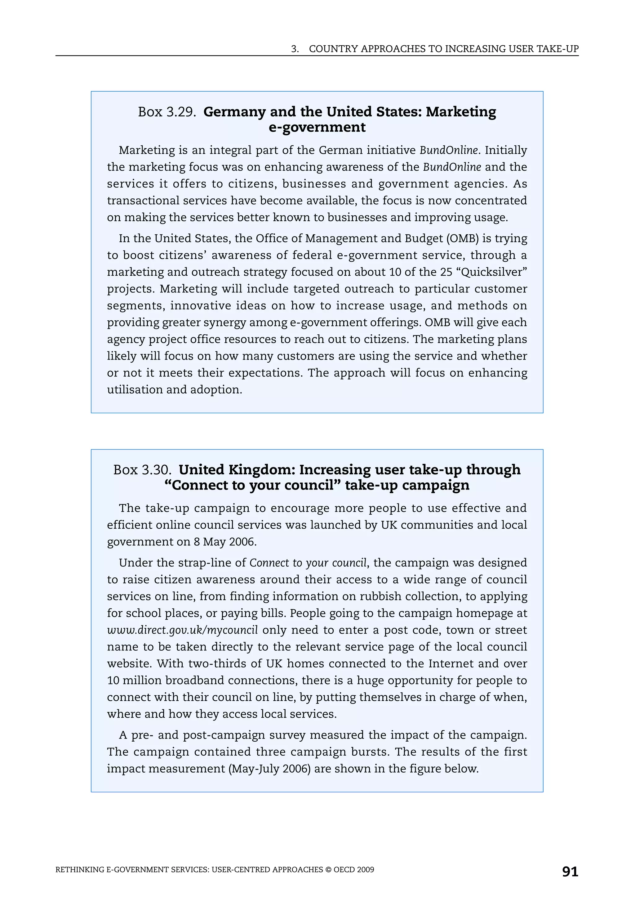 3.   COUNTRY APPROACHES TO INCREASING USER TAKE-UP




                 Box 3.29. Germany and the United States: Marketing
                                   e-government
             Marketing is an integral part of the German initiative BundOnline. Initially
           the marketing focus was on enhancing awareness of the BundOnline and the
           services it offers to citizens, businesses and government agencies. As
           transactional services have become available, the focus is now concentrated
           on making the services better known to businesses and improving usage.
             In the United States, the Office of Management and Budget (OMB) is trying
           to boost citizens’ awareness of federal e-government service, through a
           marketing and outreach strategy focused on about 10 of the 25 “Quicksilver”
           projects. Marketing will include targeted outreach to particular customer
           segments, innovative ideas on how to increase usage, and methods on
           providing greater synergy among e-government offerings. OMB will give each
           agency project office resources to reach out to citizens. The marketing plans
           likely will focus on how many customers are using the service and whether
           or not it meets their expectations. The approach will focus on enhancing
           utilisation and adoption.




            Box 3.30. United Kingdom: Increasing user take-up through
                    “Connect to your council” take-up campaign
             The take-up campaign to encourage more people to use effective and
           efficient online council services was launched by UK communities and local
           government on 8 May 2006.
             Under the strap-line of Connect to your council, the campaign was designed
           to raise citizen awareness around their access to a wide range of council
           services on line, from finding information on rubbish collection, to applying
           for school places, or paying bills. People going to the campaign homepage at
           www.direct.gov.uk/mycouncil only need to enter a post code, town or street
           name to be taken directly to the relevant service page of the local council
           website. With two-thirds of UK homes connected to the Internet and over
           10 million broadband connections, there is a huge opportunity for people to
           connect with their council on line, by putting themselves in charge of when,
           where and how they access local services.
             A pre- and post-campaign survey measured the impact of the campaign.
           The campaign contained three campaign bursts. The results of the first
           impact measurement (May-July 2006) are shown in the figure below.




RETHINKING E-GOVERNMENT SERVICES: USER-CENTRED APPROACHES © OECD 2009
                                                                                                  91
 