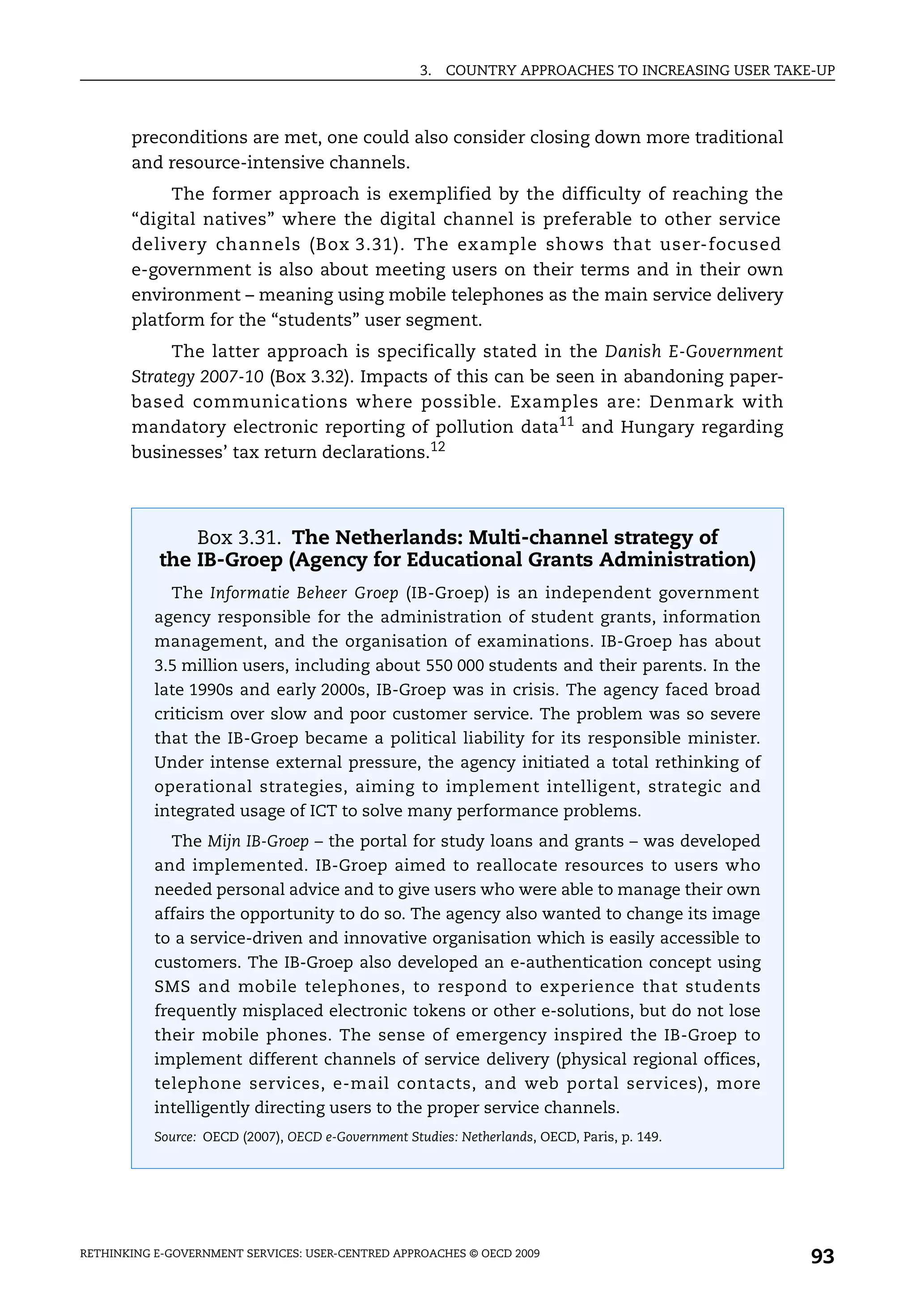 3.   COUNTRY APPROACHES TO INCREASING USER TAKE-UP



       preconditions are met, one could also consider closing down more traditional
       and resource-intensive channels.
            The former approach is exemplified by the difficulty of reaching the
       “digital natives” where the digital channel is preferable to other service
       delivery channels (Box 3.31). The example shows that user-focused
       e-government is also about meeting users on their terms and in their own
       environment – meaning using mobile telephones as the main service delivery
       platform for the “students” user segment.
            The latter approach is specifically stated in the Danish E-Government
       Strategy 2007-10 (Box 3.32). Impacts of this can be seen in abandoning paper-
       based communications where possible. Examples are: Denmark with
       mandatory electronic reporting of pollution data11 and Hungary regarding
       businesses’ tax return declarations.12




               Box 3.31. The Netherlands: Multi-channel strategy of
           the IB-Groep (Agency for Educational Grants Administration)
             The Informatie Beheer Groep (IB-Groep) is an independent government
           agency responsible for the administration of student grants, information
           management, and the organisation of examinations. IB-Groep has about
           3.5 million users, including about 550 000 students and their parents. In the
           late 1990s and early 2000s, IB-Groep was in crisis. The agency faced broad
           criticism over slow and poor customer service. The problem was so severe
           that the IB-Groep became a political liability for its responsible minister.
           Under intense external pressure, the agency initiated a total rethinking of
           operational strategies, aiming to implement intelligent, strategic and
           integrated usage of ICT to solve many performance problems.
             The Mijn IB-Groep – the portal for study loans and grants – was developed
           and implemented. IB-Groep aimed to reallocate resources to users who
           needed personal advice and to give users who were able to manage their own
           affairs the opportunity to do so. The agency also wanted to change its image
           to a service-driven and innovative organisation which is easily accessible to
           customers. The IB-Groep also developed an e-authentication concept using
           SMS and mobile telephones, to respond to experience that students
           frequently misplaced electronic tokens or other e-solutions, but do not lose
           their mobile phones. The sense of emergency inspired the IB-Groep to
           implement different channels of service delivery (physical regional offices,
           telephone services, e-mail contacts, and web portal services), more
           intelligently directing users to the proper service channels.
           Source: OECD (2007), OECD e-Government Studies: Netherlands, OECD, Paris, p. 149.




RETHINKING E-GOVERNMENT SERVICES: USER-CENTRED APPROACHES © OECD 2009
                                                                                                    93
 