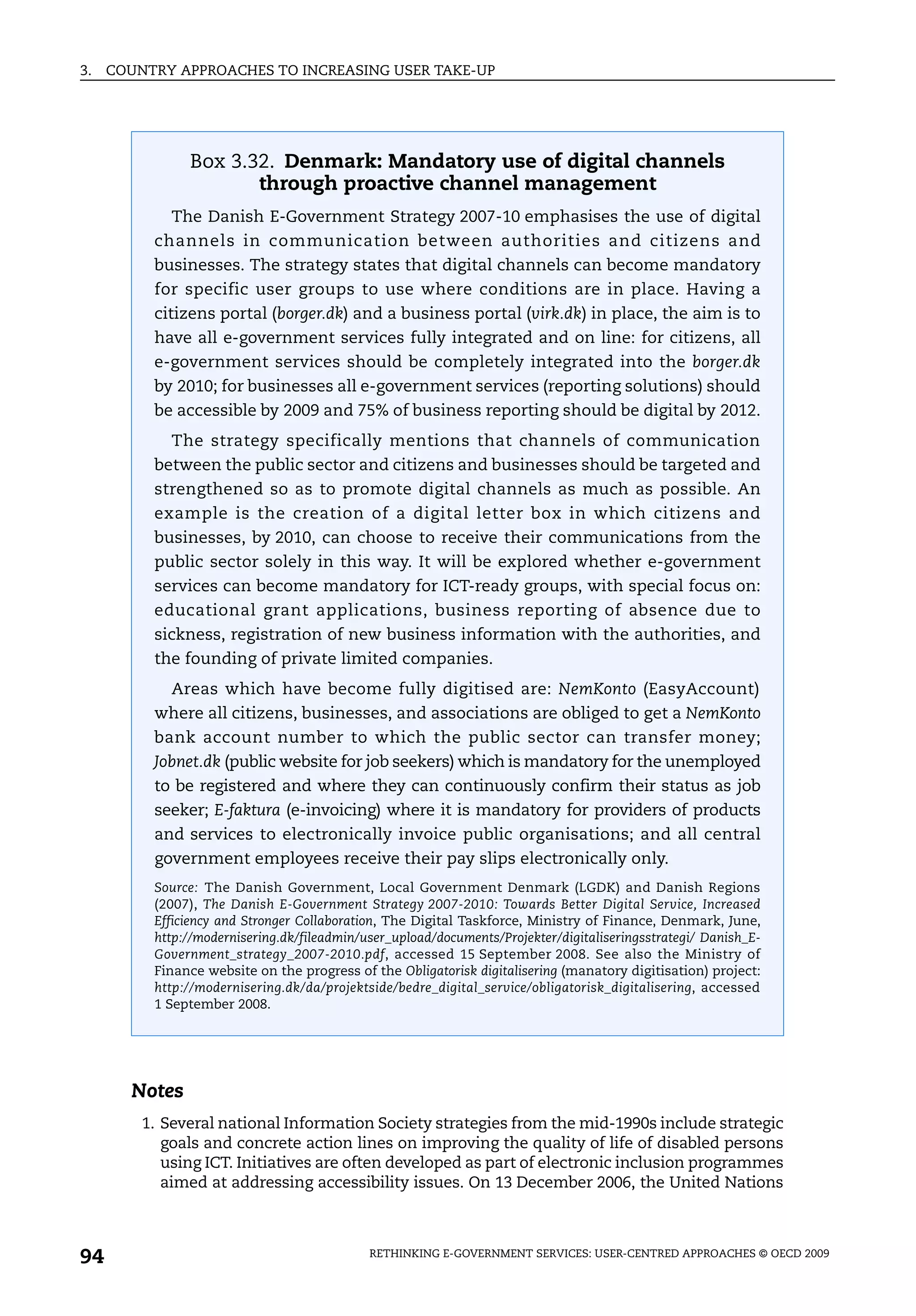3.   COUNTRY APPROACHES TO INCREASING USER TAKE-UP




               Box 3.32. Denmark: Mandatory use of digital channels
                      through proactive channel management
             The Danish E-Government Strategy 2007-10 emphasises the use of digital
          channels in communication between authorities and citizens and
          businesses. The strategy states that digital channels can become mandatory
          for specific user groups to use where conditions are in place. Having a
          citizens portal (borger.dk) and a business portal (virk.dk) in place, the aim is to
          have all e-government services fully integrated and on line: for citizens, all
          e-government services should be completely integrated into the borger.dk
          by 2010; for businesses all e-government services (reporting solutions) should
          be accessible by 2009 and 75% of business reporting should be digital by 2012.
             The strategy specifically mentions that channels of communication
          between the public sector and citizens and businesses should be targeted and
          strengthened so as to promote digital channels as much as possible. An
          example is the creation of a digital letter box in which citizens and
          businesses, by 2010, can choose to receive their communications from the
          public sector solely in this way. It will be explored whether e-government
          services can become mandatory for ICT-ready groups, with special focus on:
          educational grant applications, business reporting of absence due to
          sickness, registration of new business information with the authorities, and
          the founding of private limited companies.
             Areas which have become fully digitised are: NemKonto (EasyAccount)
          where all citizens, businesses, and associations are obliged to get a NemKonto
          bank account number to which the public sector can transfer money;
          Jobnet.dk (public website for job seekers) which is mandatory for the unemployed
          to be registered and where they can continuously confirm their status as job
          seeker; E-faktura (e-invoicing) where it is mandatory for providers of products
          and services to electronically invoice public organisations; and all central
          government employees receive their pay slips electronically only.
          Source: The Danish Government, Local Government Denmark (LGDK) and Danish Regions
          (2007), The Danish E-Government Strategy 2007-2010: Towards Better Digital Service, Increased
          Efficiency and Stronger Collaboration, The Digital Taskforce, Ministry of Finance, Denmark, June,
          http://modernisering.dk/fileadmin/user_upload/documents/Projekter/digitaliseringsstrategi/ Danish_E-
          Government_strategy_2007-2010.pdf, accessed 15 September 2008. See also the Ministry of
          Finance website on the progress of the Obligatorisk digitalisering (manatory digitisation) project:
          http://modernisering.dk/da/projektside/bedre_digital_service/obligatorisk_digitalisering, accessed
          1 September 2008.




       Notes
         1. Several national Information Society strategies from the mid-1990s include strategic
            goals and concrete action lines on improving the quality of life of disabled persons
            using ICT. Initiatives are often developed as part of electronic inclusion programmes
            aimed at addressing accessibility issues. On 13 December 2006, the United Nations



94                                           RETHINKING E-GOVERNMENT SERVICES: USER-CENTRED APPROACHES © OECD 2009
 