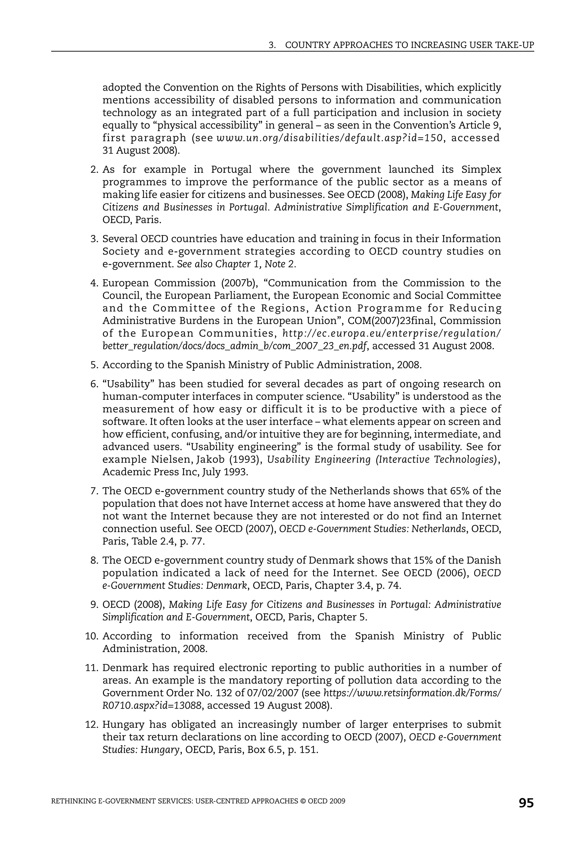 3.   COUNTRY APPROACHES TO INCREASING USER TAKE-UP



            adopted the Convention on the Rights of Persons with Disabilities, which explicitly
            mentions accessibility of disabled persons to information and communication
            technology as an integrated part of a full participation and inclusion in society
            equally to “physical accessibility” in general – as seen in the Convention’s Article 9,
            first paragraph (see www.un.org/disabilities/default.asp?id=150, accessed
            31 August 2008).
         2. As for example in Portugal where the government launched its Simplex
            programmes to improve the performance of the public sector as a means of
            making life easier for citizens and businesses. See OECD (2008), Making Life Easy for
            Citizens and Businesses in Portugal. Administrative Simplification and E-Government,
            OECD, Paris.
         3. Several OECD countries have education and training in focus in their Information
            Society and e-government strategies according to OECD country studies on
            e-government. See also Chapter 1, Note 2.
         4. European Commission (2007b), “Communication from the Commission to the
            Council, the European Parliament, the European Economic and Social Committee
            an d th e Comm ittee of th e Reg ions, Action P rogra mm e for Reducin g
            Administrative Burdens in the European Union”, COM(2007)23final, Commission
            of the European Communities, http://ec.europa.eu/enterprise/regulation/
            better_regulation/docs/docs_admin_b/com_2007_23_en.pdf, accessed 31 August 2008.
         5. According to the Spanish Ministry of Public Administration, 2008.
         6. “Usability” has been studied for several decades as part of ongoing research on
            human-computer interfaces in computer science. “Usability” is understood as the
            measurement of how easy or difficult it is to be productive with a piece of
            software. It often looks at the user interface – what elements appear on screen and
            how efficient, confusing, and/or intuitive they are for beginning, intermediate, and
            advanced users. “Usability engineering” is the formal study of usability. See for
            example Nielsen, Jakob (1993), Usability Engineering (Interactive Technologies),
            Academic Press Inc, July 1993.
         7. The OECD e-government country study of the Netherlands shows that 65% of the
            population that does not have Internet access at home have answered that they do
            not want the Internet because they are not interested or do not find an Internet
            connection useful. See OECD (2007), OECD e-Government Studies: Netherlands, OECD,
            Paris, Table 2.4, p. 77.
         8. The OECD e-government country study of Denmark shows that 15% of the Danish
            population indicated a lack of need for the Internet. See OECD (2006), OECD
            e-Government Studies: Denmark, OECD, Paris, Chapter 3.4, p. 74.
         9. OECD (2008), Making Life Easy for Citizens and Businesses in Portugal: Administrative
            Simplification and E-Government, OECD, Paris, Chapter 5.
       10. According to information received from the Spanish Ministry of Public
           Administration, 2008.
       11. Denmark has required electronic reporting to public authorities in a number of
           areas. An example is the mandatory reporting of pollution data according to the
           Government Order No. 132 of 07/02/2007 (see https://www.retsinformation.dk/Forms/
           R0710.aspx?id=13088, accessed 19 August 2008).
       12. Hungary has obligated an increasingly number of larger enterprises to submit
           their tax return declarations on line according to OECD (2007), OECD e-Government
           Studies: Hungary, OECD, Paris, Box 6.5, p. 151.




RETHINKING E-GOVERNMENT SERVICES: USER-CENTRED APPROACHES © OECD 2009
                                                                                                      95
 