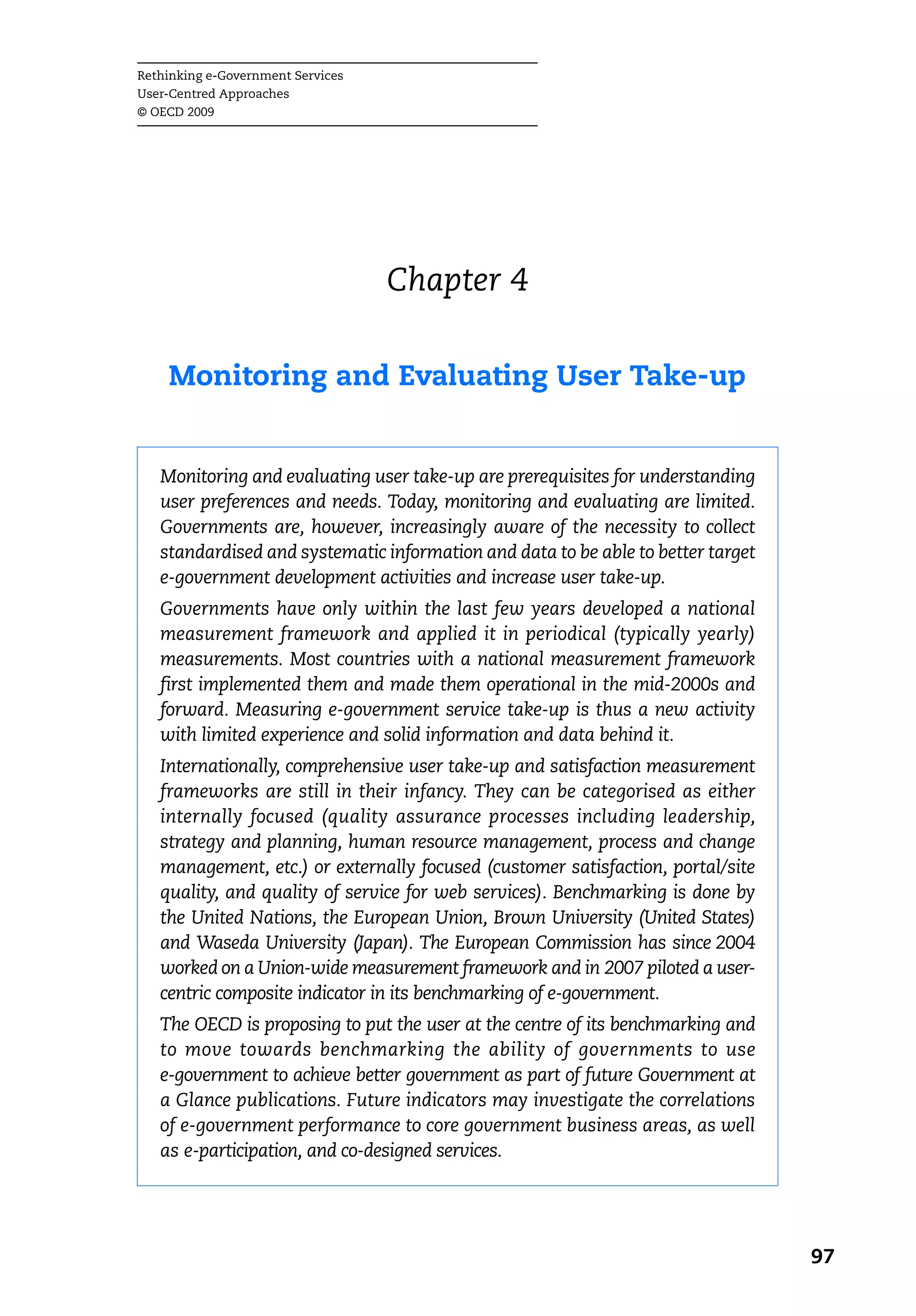 Rethinking e-Government Services
User-Centred Approaches
© OECD 2009




                                   Chapter 4

    Monitoring and Evaluating User Take-up


   Monitoring and evaluating user take-up are prerequisites for understanding
   user preferences and needs. Today, monitoring and evaluating are limited.
   Governments are, however, increasingly aware of the necessity to collect
   standardised and systematic information and data to be able to better target
   e-government development activities and increase user take-up.
   Governments have only within the last few years developed a national
   measurement framework and applied it in periodical (typically yearly)
   measurements. Most countries with a national measurement framework
   first implemented them and made them operational in the mid-2000s and
   forward. Measuring e-government service take-up is thus a new activity
   with limited experience and solid information and data behind it.
   Internationally, comprehensive user take-up and satisfaction measurement
   frameworks are still in their infancy. They can be categorised as either
   internally focused (quality assurance processes including leadership,
   strategy and planning, human resource management, process and change
   management, etc.) or externally focused (customer satisfaction, portal/site
   quality, and quality of service for web services). Benchmarking is done by
   the United Nations, the European Union, Brown University (United States)
   and Waseda University (Japan). The European Commission has since 2004
   worked on a Union-wide measurement framework and in 2007 piloted a user-
   centric composite indicator in its benchmarking of e-government.
   The OECD is proposing to put the user at the centre of its benchmarking and
   to move towards benchmarking the ability of governments to use
   e-government to achieve better government as part of future Government at
   a Glance publications. Future indicators may investigate the correlations
   of e-government performance to core government business areas, as well
   as e-participation, and co-designed services.




                                                                                  97
 