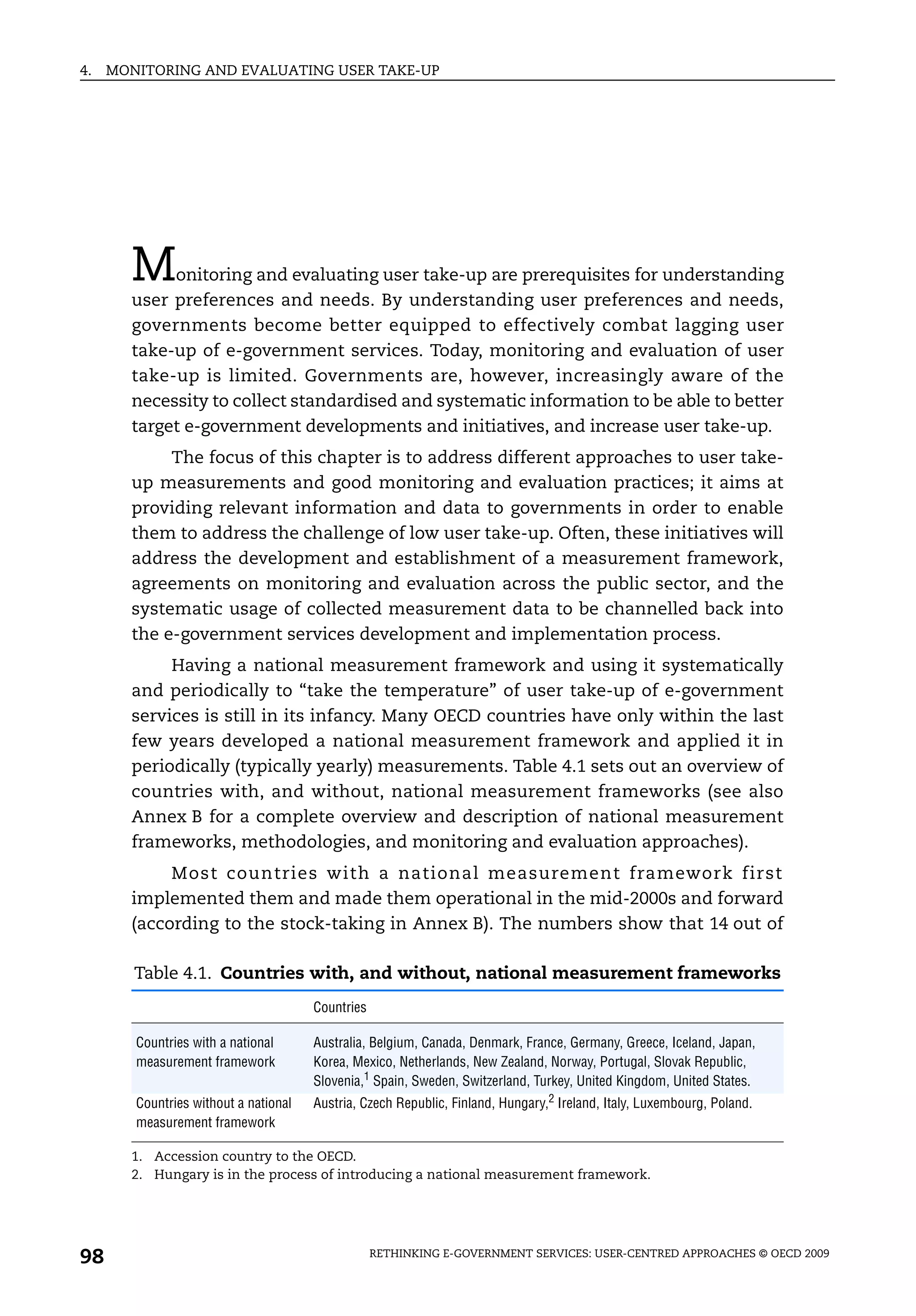 4.   MONITORING AND EVALUATING USER TAKE-UP




       M    onitoring and evaluating user take-up are prerequisites for understanding
       user preferences and needs. By understanding user preferences and needs,
       governments become better equipped to effectively combat lagging user
       take-up of e-government services. Today, monitoring and evaluation of user
       take-up is limited. Governments are, however, increasingly aware of the
       necessity to collect standardised and systematic information to be able to better
       target e-government developments and initiatives, and increase user take-up.
            The focus of this chapter is to address different approaches to user take-
       up measurements and good monitoring and evaluation practices; it aims at
       providing relevant information and data to governments in order to enable
       them to address the challenge of low user take-up. Often, these initiatives will
       address the development and establishment of a measurement framework,
       agreements on monitoring and evaluation across the public sector, and the
       systematic usage of collected measurement data to be channelled back into
       the e-government services development and implementation process.
            Having a national measurement framework and using it systematically
       and periodically to “take the temperature” of user take-up of e-government
       services is still in its infancy. Many OECD countries have only within the last
       few years developed a national measurement framework and applied it in
       periodically (typically yearly) measurements. Table 4.1 sets out an overview of
       countries with, and without, national measurement frameworks (see also
       Annex B for a complete overview and description of national measurement
       frameworks, methodologies, and monitoring and evaluation approaches).
            Most countries with a national measurement framework first
       implemented them and made them operational in the mid-2000s and forward
       (according to the stock-taking in Annex B). The numbers show that 14 out of

        Table 4.1. Countries with, and without, national measurement frameworks
                                       Countries

        Countries with a national      Australia, Belgium, Canada, Denmark, France, Germany, Greece, Iceland, Japan,
        measurement framework          Korea, Mexico, Netherlands, New Zealand, Norway, Portugal, Slovak Republic,
                                       Slovenia,1 Spain, Sweden, Switzerland, Turkey, United Kingdom, United States.
        Countries without a national   Austria, Czech Republic, Finland, Hungary,2 Ireland, Italy, Luxembourg, Poland.
        measurement framework

       1. Accession country to the OECD.
       2. Hungary is in the process of introducing a national measurement framework.




98                                                 RETHINKING E-GOVERNMENT SERVICES: USER-CENTRED APPROACHES © OECD 2009
 