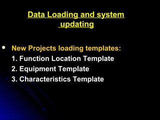 Data Loading and systemData Loading and system
updatingupdating
 New Projects loading templates:New Projects loading templates:
1. Function Location Template1. Function Location Template
2. Equipment Template2. Equipment Template
3. Characteristics Template3. Characteristics Template
 