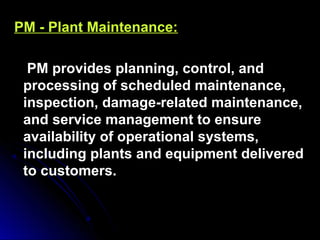 PM - Plant Maintenance:PM - Plant Maintenance:
PM provides planning, control, andPM provides planning, control, and
processing of scheduled maintenance,processing of scheduled maintenance,
inspection, damage-related maintenance,inspection, damage-related maintenance,
and service management to ensureand service management to ensure
availability of operational systems,availability of operational systems,
including plants and equipment deliveredincluding plants and equipment delivered
to customers.to customers.
 