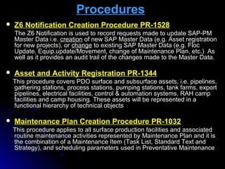 ProceduresProcedures
 Z6 Notification Creation Procedure PR-1528Z6 Notification Creation Procedure PR-1528
The Z6 Notification is used toThe Z6 Notification is used to record requests made to update SAP-PMrecord requests made to update SAP-PM
Master Data i.e.Master Data i.e. creationcreation of new SAP Master Data (e.g. Asset registrationof new SAP Master Data (e.g. Asset registration
for new projects), orfor new projects), or changechange to existing SAP Master Data (e.g. Flocto existing SAP Master Data (e.g. Floc
Update, Equip.update/Movement, change of Maintenance Plan, etc.) AsUpdate, Equip.update/Movement, change of Maintenance Plan, etc.) As
well as it provides an audit trail of the changes made to the Master Data.well as it provides an audit trail of the changes made to the Master Data.
 Asset and Activity Registration PR-1344Asset and Activity Registration PR-1344
This procedure covers PDO surface and subsurface assets, i.e. pipelines,This procedure covers PDO surface and subsurface assets, i.e. pipelines,
gathering stations, process stations, pumping stations, tank farms, exportgathering stations, process stations, pumping stations, tank farms, export
pipelines, electrical facilities, control & automation systems, RAH camppipelines, electrical facilities, control & automation systems, RAH camp
facilities and camp housing. These assets will be represented in afacilities and camp housing. These assets will be represented in a
functional hierarchy of technical objectsfunctional hierarchy of technical objects
 Maintenance Plan Creation Procedure PR-1032Maintenance Plan Creation Procedure PR-1032
This procedure applies to all surface production facilities and associatedThis procedure applies to all surface production facilities and associated
routine maintenance activities represented by Maintenance Plan and it isroutine maintenance activities represented by Maintenance Plan and it is
the combination of a Maintenance Item (Task List, Standard Text andthe combination of a Maintenance Item (Task List, Standard Text and
Strategy), and scheduling parameters used in Preventative MaintenanceStrategy), and scheduling parameters used in Preventative Maintenance
 