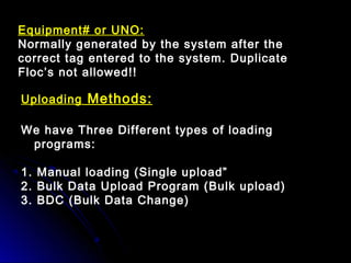 Uploading Methods:
We have Three Different types of loading
programs:
1. Manual loading (Single upload”
2. Bulk Data Upload Program (Bulk upload)
3. BDC (Bulk Data Change)
Equipment# or UNO:
Normally generated by the system after the
correct tag entered to the system. Duplicate
Floc’s not allowed!!
 