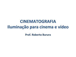 CINEMATOGRAFIA	
  
Iluminação	
  para	
  cinema	
  e	
  vídeo	
  
Prof.	
  Roberto	
  Burura	
  
 