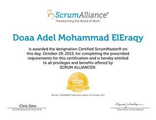 Doaa Adel Mohammad ElEraqy
is awarded the designation Certified ScrumMaster® on
this day, October 29, 2015, for completing the prescribed
requirements for this certification and is hereby entitled
to all privileges and benefits offered by
SCRUM ALLIANCE®.
Member: 000468883 Certification Expires: 29 October 2017
Chris Sims
Certified Scrum Trainer® Chairman of the Board
 