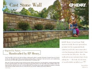 Cast Stone Wall, Random Face and Full Face, Durango
Cast Stone Wall is the first and only mortarless retaining wall system to provide the beauty of natural stone at a fraction
of the cost. Developed by EP Henry and utilizing technology that is a marriage of wet cast and dry cast manufacturing
processes, Cast Stone Wall represents the next generation in retaining walls.
With over 70 unique face patterns and crafted from molds utilizing natural stone, Cast Stone Wall is virtually indistinguishable
from its original inspiration. And, unlike conventional masonry wall systems, Cast Stone Wall can be installed in about one-
third of the time and half of the cost. Cast Stone Wall by EP Henry allows you to create everything from garden to retaining
walls that truly emulate natural stone so closely that only you and your builder will know the difference.
*Patent Pending
Inspired by Nature,
Handcrafted by EP Henry
Cast Stone Wall*
EP Henry’s Cast Stone Wall
System is truly the next generation
product for the segmental block
industry and is the most innovative
new hardscaping wall product I have
seen in the last 20 years. It is the
wall system my customers have been
asking for — the look of real stone
at an affordable installed cost.
Blase DeMichele,
DeMichele, Inc.
 