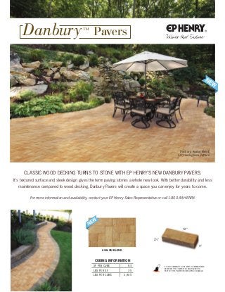 Cubing information
SF PER CUBE 83
LBS PER SF 35
LBS PER CUBE 2,905
4"
12"
31
⁄8"
Danbury, Avalon Blend,
90° Herringbone Pattern
avalon blend
It IS RECommEnD to USE mAtS oR mEmBRAnES
BEtwEEn tHE ComPACtoR AnD PAvERS to
PRotECt tHE PAvERS FRom SURFACE DAmAgE.
CLASSIC wooD DECkIng tURnS to StonE wItH EP HEnRy’S nEw DAnBURy PAvERS.
It’s textured surface and sleek design gives the term paving stones a whole new look. with better durability and less
maintenance compared to wood decking, Danbury Pavers will create a space you can enjoy for years to come.
For more information and availability, contact your EP Henry Sales Representative or call 1-800-44-HENRY.
Danbury™
Pavers
 