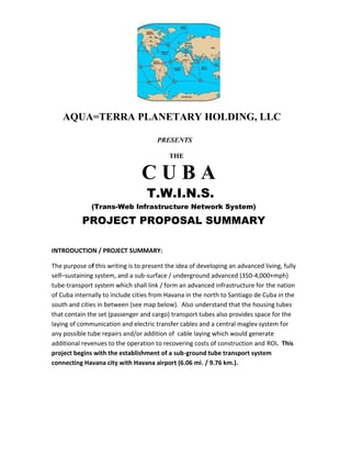 AQUA=TERRA PLANETARY HOLDING, LLC
PRESENTS
THE
C U B A
T.W.I.N.S.
(Trans-Web Infrastructure Network System)
PROJECT PROPOSAL SUMMARY
INTRODUCTION / PROJECT SUMMARY:
The purpose of this writing is to present the idea of developing an advanced living, fully
self–sustaining system, and a sub-surface / underground advanced (350-4,000+mph)
tube-transport system which shall link / form an advanced infrastructure for the nation
of Cuba internally to include cities from Havana in the north to Santiago de Cuba in the
south and cities in between (see map below). Also understand that the housing tubes
that contain the set (passenger and cargo) transport tubes also provides space for the
laying of communication and electric transfer cables and a central maglev system for
any possible tube repairs and/or addition of cable laying which would generate
additional revenues to the operation to recovering costs of construction and ROI. This
project begins with the establishment of a sub-ground tube transport system
connecting Havana city with Havana airport (6.06 mi. / 9.76 km.).
 