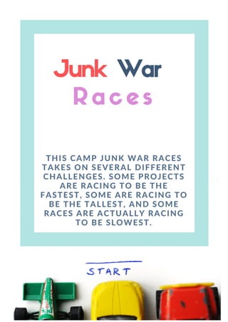 Junk War
R a c e s
THIS CAMP JUNK WAR RACES
TAKES ON SEVERAL DIFFERENT
CHALLENGES. SOME PROJECTS
ARE RACING TO BE THE
FASTEST, SOME ARE RACING TO
BE THE TALLEST, AND SOME
RACES ARE ACTUALLY RACING
TO BE SLOWEST.
 
