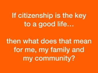 If citizenship is the key
to a good life…
then what does that mean
for me, my family and  
my community?
 