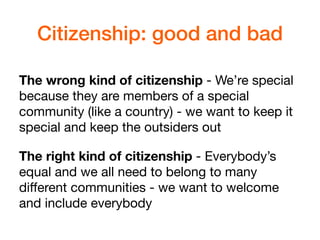 Citizenship: good and bad
The wrong kind of citizenship - We’re special
because they are members of a special
community (like a country) - we want to keep it
special and keep the outsiders out

The right kind of citizenship - Everybody’s
equal and we all need to belong to many
diﬀerent communities - we want to welcome
and include everybody
 