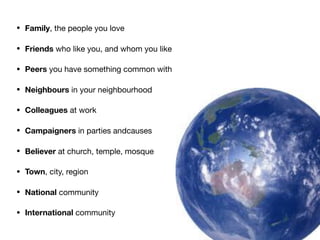 • Family, the people you love

• Friends who like you, and whom you like

• Peers you have something common with

• Neighbours in your neighbourhood

• Colleagues at work

• Campaigners in parties andcauses

• Believer at church, temple, mosque

• Town, city, region

• National community

• International community
 