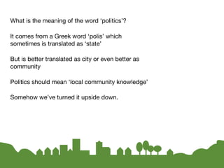 What is the meaning of the word ‘politics’?

It comes from a Greek word ‘polis’ which
sometimes is translated as ‘state’

But is better translated as city or even better as
community

Politics should mean ‘local community knowledge’

Somehow we’ve turned it upside down.
 