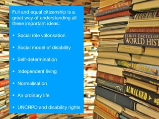 Full and equal citizenship is a
great way of understanding all
these important ideas:

• Social role valorisation

• Social model of disability

• Self-determination

• Independent living

• Normalisation

• An ordinary life

• UNCRPD and disability rights
 
