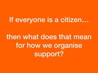 If everyone is a citizen…
then what does that mean
for how we organise
support?
 