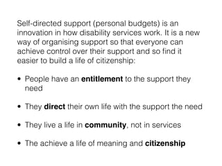Self-directed support (personal budgets) is an
innovation in how disability services work. It is a new
way of organising support so that everyone can
achieve control over their support and so ﬁnd it
easier to build a life of citizenship:
• People have an entitlement to the support they
need
• They direct their own life with the support the need
• They live a life in community, not in services
• The achieve a life of meaning and citizenship
 