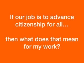 If our job is to advance
citizenship for all…
then what does that mean
for my work?
 