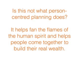 Is this not what person-
centred planning does?
 
It helps fan the ﬂames of
the human spirit and helps
people come together to
build their real wealth.
 