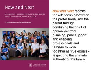 Now and Next recasts
the relationship between
the professional and the
parent through
combining the spirit of
person-centred
planning, peer support
and enabling
professionals and
families to work
together as true equals -
respecting the ultimate
authority of the family.
 