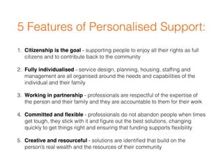 5 Features of Personalised Support:
1. Citizenship is the goal - supporting people to enjoy all their rights as full
citizens and to contribute back to the community
2. Fully individualised - service design, planning, housing, stafﬁng and
management are all organised around the needs and capabilities of the
individual and their family
3. Working in partnership - professionals are respectful of the expertise of
the person and their family and they are accountable to them for their work
4. Committed and ﬂexible - professionals do not abandon people when times
get tough, they stick with it and ﬁgure out the best solutions, changing
quickly to get things right and ensuring that funding supports ﬂexibility
5. Creative and resourceful - solutions are identiﬁed that build on the
person’s real wealth and the resources of their community
 