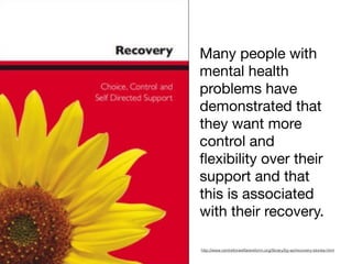 http://www.centreforwelfarereform.org/library/by-az/recovery-stories.html
Many people with
mental health
problems have
demonstrated that
they want more
control and
ﬂexibility over their
support and that
this is associated
with their recovery.
 