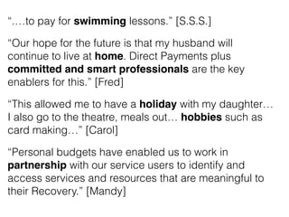 “.…to pay for swimming lessons.” [S.S.S.]
“Our hope for the future is that my husband will
continue to live at home. Direct Payments plus
committed and smart professionals are the key
enablers for this.” [Fred]
“This allowed me to have a holiday with my daughter…
I also go to the theatre, meals out… hobbies such as
card making…” [Carol]
“Personal budgets have enabled us to work in
partnership with our service users to identify and
access services and resources that are meaningful to
their Recovery.” [Mandy]
 