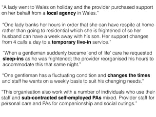“One lady banks her hours in order that she can have respite at home
rather than going to residential which she is frightened of so her
husband can have a week away with his son. Her support changes
from 4 calls a day to a temporary live-in service.”
“When a gentleman suddenly became 'end of life' care he requested
sleep-ins as he was frightened; the provider reorganised his hours to
accommodate this that same night.”
“A lady went to Wales on holiday and the provider purchased support
on her behalf from a local agency in Wales.”
“One gentleman has a ﬂuctuating condition and changes the times
and staff he wants on a weekly basis to suit his changing needs.”
“This organisation also work with a number of individuals who use their
staff and sub-contracted self-employed PAs mixed. Provider staff for
personal care and PAs for companionship and social outings.”
 