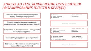 АНКЕТА AD TEST. ВОВЛЕЧЕНИЕ ПОТРЕБИТЕЛЯ
(ФОРМИРОВАНИЕ ЧУВСТВ К БРЕНДУ).
1. Улучшилось
2. Скорее улучшилось, чем
ухудшилось
3. Не изменилось
4. Скорее ухудшилось, чем
ухудшилось
5. Ухудшилось
Впишите Ваш ответ
Впишите Ваш ответ
Изменилось ли Ваше отношение к бренду после
просмотренного ролика?
Вызывает ли у Вас доверие данная реклама?
Появилось ли у Вас желание купить продукт
(бренд) после просмотра ролика?
Появилось ли у Вас желание рассказать о
данной рекламе друзьям (посоветовать бренд)?
Возникло ли у Вас желание посмотреть ролик
еще раз? (Если да, то почему)
1. Появилось
2. Скорее появилось
3. Нейтрально
4. Скорее не появилось
5. Не появилось
1. Абсолютно доверяю
2. Скорее доверяю
3. Не изменилось отношение
4. Скорее не доверяю
5. Абсолютно не доверяю
 