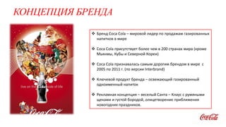КОНЦЕПЦИЯ БРЕНДА
 Бренд Coca Cola – мировой лидер по продажам газированных
напитков в мире
 Coca Cola присутствует более чем в 200 странах мира (кроме
Мьянмы, Кубы и Северной Кореи)
 Coca Cola признавалась самым дорогим брендом в мире с
2005 по 2011 г. (по версии Interbrand)
 Ключевой продукт бренда – освежающий газированный
одноименный напиток
 Рекламная концепция – веселый Санта – Клаус с румяными
щеками и густой бородой, олицетворение приближения
новогодних праздников.
 