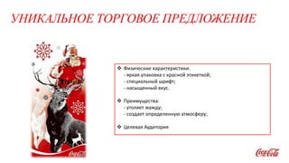 УНИКАЛЬНОЕ ТОРГОВОЕ ПРЕДЛОЖЕНИЕ
 Физические характеристики:
- яркая упаковка с красной этикеткой;
- специальный шрифт;
- насыщенный вкус.
 Преимущества:
- утоляет жажду;
- создает определенную атмосферу;
 Целевая Аудитория
 