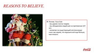 REASONS TO BELIEVE.
 Почему Coca Cola
- мы дарим счастье людям;
- мы объединяем людей уже на протяжении 127
лет;
- несмотря на существующий негатив вокруг
«нас» мы верим, что хорошего всё еще больше,
чем плохого.
 
