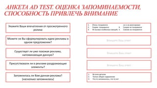 АНКЕТА AD TEST. ОЦЕНКА ЗАПОМИНАЕМОСТИ,
СПОСОБНОСТЬ ПРИВЛЕЧЬ ВНИМАНИЕ
Впишите Ваш ответ
Впишите Ваш ответ
Укажите Ваши впечатления от просмотренного
ролика
Можете ли Вы сформулировать идею рекламы в
одном предложении?
Существует ли уже похожая реклама,
напоминающая данную?
Присутствовали ли в рекламе раздражающие
элементы?
Запомнилась ли Вам данная реклама?
(насколько запомнилась)
1. Во всех деталях
2. Только общее содержание
3. Что-то запомнилось, что-то нет
1. Очень понравился
2. Скорее понравился
3. Не вызвал особенных эмоций,
но и не разочаровал
4. Скорее не понравился
5. Совсем не понравился
Впишите Ваш ответ
 
