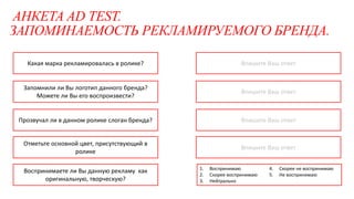 АНКЕТА AD TEST.
ЗАПОМИНАЕМОСТЬ РЕКЛАМИРУЕМОГО БРЕНДА.
Впишите Ваш ответ
Впишите Ваш ответ
Впишите Ваш ответ
Какая марка рекламировалась в ролике?
Запомнили ли Вы логотип данного бренда?
Можете ли Вы его воспроизвести?
Прозвучал ли в данном ролике слоган бренда?
Отметьте основной цвет, присутствующий в
ролике
Воспринимаете ли Вы данную рекламу как
оригинальную, творческую?
Впишите Ваш ответ
1. Воспринимаю
2. Скорее воспринимаю
3. Нейтрально
4. Скорее не воспринимаю
5. Не воспринимаю
 