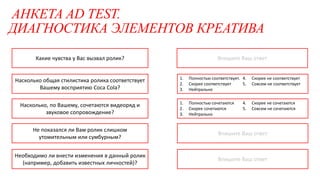 АНКЕТА AD TEST.
ДИАГНОСТИКА ЭЛЕМЕНТОВ КРЕАТИВА
1. Полностью сочетаются
2. Скорее сочетаются
3. Нейтрально
4. Скорее не сочетаются
5. Совсем не сочетаются
1. Полностью соответствует.
2. Скорее соответствует
3. Нейтрально
4. Скорее не соответствует
5. Совсем не соответствует
Впишите Ваш ответ
Впишите Ваш ответ
Впишите Ваш ответ
Насколько, по Вашему, сочетаются видеоряд и
звуковое сопровождение?
Насколько общая стилистика ролика соответствует
Вашему восприятию Coca Cola?
Какие чувства у Вас вызвал ролик?
Не показался ли Вам ролик слишком
утомительным или сумбурным?
Необходимо ли внести изменения в данный ролик
(например, добавить известных личностей)?
 