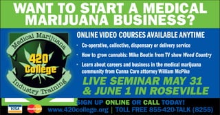 Want to start a medical
marijuana business?
Online Video Courses Available Anytime
•	 Co-operative, collective, dispensary or delivery service
•	 How to grow cannabis: Mike Boutin from TV show Weed Country
•	 Learn about careers and business in the medical marijuana
community from Canna Care attorney William McPike
SIGN UP ONLINE OR CALL TODAY!
www.420college.org | TOLL FREE 855-420-TALK (8255)
Live seminar May 31
 June 1 in Roseville
 