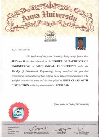 given under tfie Sear of tfie 'University
Reg.No. 100111126019IRG
rrfie~Syndicate of tfie )lnna 'University fiere6y mali.§sftnown tfiat
JEEV AA G fias 6een admitted' to tfie DEGREE OF BACHELOR OF
ENGINEERING in MECHANICAL ENGINEERING under tfie
Pacufty of 9declianica{ P.ngineering, fiaving completed tfie prescribed
programme of studY ana fiaving 6een certified 6y tfie aufy appointed' examiners to 6e
qualified to receive tfie same, ana fias 6een placed in FIRST CLASS WITH
DISTINCTION at tfie Examination held in. APRIL 2014.
 