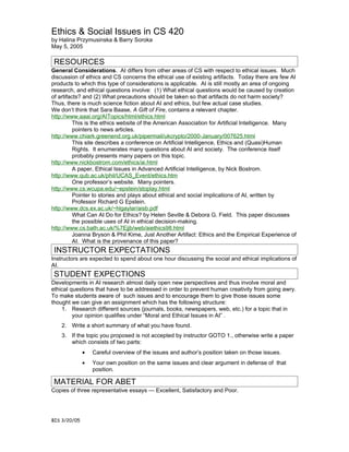 Ethics & Social Issues in CS 420
by Halina Przymusinska & Barry Soroka
May 5, 2005

 RESOURCES
General Considerations. AI differs from other areas of CS with respect to ethical issues. Much
discussion of ethics and CS concerns the ethical use of existing artifacts. Today there are few AI
products to which this type of considerations is applicable. AI is still mostly an area of ongoing
research, and ethical questions involve: (1) What ethical questions would be caused by creation
of artifacts? and (2) What precautions should be taken so that artifacts do not harm society?
Thus, there is much science fiction about AI and ethics, but few actual case studies.
We don’t think that Sara Baase, A Gift of Fire, contains a relevant chapter.
http://www.aaai.org/AITopics/html/ethics.html
          This is the ethics website of the American Association for Artificial Intelligence. Many
          pointers to news articles.
http://www.chiark.greenend.org.uk/pipermail/ukcrypto/2000-January/007625.html
          This site describes a conference on Artificial Intelligence, Ethics and (Quasi)Human
          Rights. It enumerates many questions about AI and society. The conference itself
          probably presents many papers on this topic.
http://www.nickbostrom.com/ethics/ai.html
          A paper, Ethical Issues in Advanced Artificial Intelligence, by Nick Bostrom.
http://www.qub.ac.uk/phil/UCAS_Event/ethics.htm
          One professor’s website. Many pointers.
http://www.cs.wcupa.edu/~epstein/stoplay.html
          Pointer to stories and plays about ethical and social implications of AI, written by
          Professor Richard G Epstein.
http://www.dcs.ex.ac.uk/~hlgaylar/aisb.pdf
          What Can AI Do for Ethics? by Helen Seville & Debora G. Field. This paper discusses
          the possible uses of AI in ethical decision-making.
http://www.cs.bath.ac.uk/%7Ejjb/web/aiethics98.html
          Joanna Bryson & Phil Kime, Just Another Artifact: Ethics and the Empirical Experience of
          AI. What is the provenance of this paper?
 INSTRUCTOR EXPECTATIONS
Instructors are expected to spend about one hour discussing the social and ethical implications of
AI.
 STUDENT EXPECTIONS
Developments in AI research almost daily open new perspectives and thus involve moral and
ethical questions that have to be addressed in order to prevent human creativity from going awry.
To make students aware of such issues and to encourage them to give those issues some
thought we can give an assignment which has the following structure:
    1. Research different sources (journals, books, newspapers, web, etc.) for a topic that in
         your opinion qualifies under “Moral and Ethical Issues in AI” .
    2. Write a short summary of what you have found.
    3. If the topic you proposed is not accepted by instructor GOTO 1., otherwise write a paper
       which consists of two parts:
              •   Careful overview of the issues and author’s position taken on those issues.
              •   Your own position on the same issues and clear argument in defense of that
                  position.

 MATERIAL FOR ABET
Copies of three representative essays — Excellent, Satisfactory and Poor.




BIS 3/20/05
 
