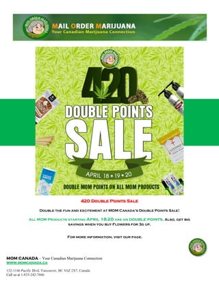 MOM CANADA – Your Canadian Marijuana Connection
www.momcanada.ca
132-1146 Pacific Blvd, Vancouver, BC V6Z 2X7, Canada
Call us at 1-833-242-7666
420 Double Points Sale
Double the fun and excitement at MOM Canada's Double Points Sale!
All MOM Products starting April 18-20 are on double points. Also, get big
savings when you buy Flowers for 3g up.
For more information, visit our page.
 