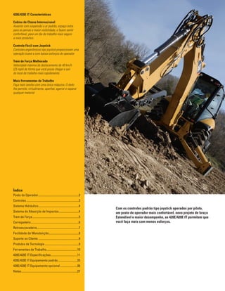 2
Com os controles padrão tipo joystick operados por piloto,
um posto de operador mais confortável, novo projeto de braço
Estendível e maior desempenho, as 420E/420E IT permitem que
você faça mais com menos esforços.
420E/420E IT Características
Cabine de Classe Internacional
Assento com suspensão a ar padrão, espaço extra
para as pernas e maior visibilidade, o fazem sentir
confortável, para um dia de trabalho mais seguro
e mais produtivo.
Controle Fácil com Joystick
Controles ergonômicos tipo joystick proporcionam uma
operação suave e com baixos esforços do operador.
Trem de Força Melhorado
Velocidade máxima de deslocamento de 40 km/h
(25 mph) de forma que você possa chegar e sair
do local de trabalho mais rapidamente.
Mais Ferramentas de Trabalho
Faça mais tarefas com uma única máquina. O dedo
lhe permite, virtualmente, apanhar, agarrar e separar
qualquer material
Índice
Posto do Operador........................................................3
Controles........................................................................3
Sistema Hidráulico.......................................................4
Sistema de Absorção de Impactos............................4
Trem de Força................................................................5
Carregadeira..................................................................6
Retroescavadeira.........................................................7
Facilidade de Manutenção.........................................8
Suporte ao Cliente........................................................8
Produtos de Tecnologia...............................................9
Ferramentas de Trabalho...........................................10
420E/420E IT Especificações.....................................11
420E/420E IT Equipamento padrão...........................25
420E/420E IT Equipamento opcional........................26
Notas.............................................................................27
 