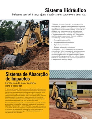 4
Sistema Hidráulico
O sistema sensível à carga ajusta a potência de acordo com a demanda.
A 420E tem um sistema hidráulico de centro fechado e
sensível a carga que ajusta a potência e o fluxo à demanda
dos implementos. Então, se você está no modo de valetamento
de produção ou escavando delicadamente ao redor de um
obstáculo, você está no controle. Em aplicações como
valetamento de produção, a velocidade é importante e
o sistema ajustará o fluxo necessário para que o trabalho
seja feito rápida e eficientemente. O sistema hidráulico
sensível à carga também proporciona:
Sistema hidráulico mais frio•	
Maior rendimento do combustível•	
Operação mais silenciosa•	
Desgaste reduzido dos componentes•	
As mangueiras XT-3 ES combinadas com os terminais
Caterpillar e os anéis-O de vedação de face proporcionam
um sistema livre de vazamentos. A 420E também trás
novas válvulas hidráulicas de compartilhamento de fluxo
assegurando fluxo proporcional de para todos os cilindros
hidráulicos, proporcionando maior controle e melhorando
o desempenho de múltiplas funções.
Fornece ainda maior conforto
para o operador.
O Sistema de Absorção de Impactos opcional suaviza o deslocamento em
todas as condições, inclusive carregamento e transporte, deslocamento
em estradas ou simplesmente a movimentação pelo canteiro de obras.
O sistema de absorção de impactos reduz os saltos da máquina,
proporcionando um deslocamento suave e estável para maior conforto
e fadiga reduzida do operador. A opção de sistema de absorção de
impactos melhora a retenção do material na caçamba da carregadeira
para maior produtividade e um local de obra mais limpo.
O sistema é facilmente engatado por um interruptor no console dianteiro.
O interruptor do sistema de absorção de impactos tem três posições:
LIGADO, DESLIGADO e AUTOMÁTICO. Na posição automático,
o sistema de absorção de impactos se engata automaticamente quando
a velocidade de deslocamento aumenta. Em baixas velocidades, o
sistema se desengata para carregar, trabalhar em nivelamento ou
em aplicações de acabamento.
Sistema de Absorção
de Impactos
 