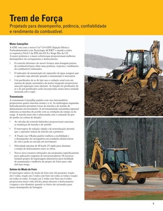 5
Trem de Força
Projetado para desempenho, potência, confiabilidade
e rendimento do combustível.
Motor Caterpillar
A 420E vem com o motor Cat®
C4.4 DIT (Injeção Direta e
Turboalimentado) com Tecnologia ACERT®
e atende a todos
os requisitos Nível 3 da EPA dos EUA e Stage IIIa da UE.
A maior potência e o maior sobretorque proporcionam melhores
desempenhos em carregamento e deslocamento.
O controle eletrônico do motor fornece uma dosagem precisa•	
de combustível para obter uma potência, resposta e rendimento
do combustível otimizados.
O indicador de manutenção do separador de água assegura que•	
o operador seja alertado quando a manutenção é necessária.
Um purificador de ar de tipo seco e vedação axial com um•	
sistema de ejeção automático da poeira integrado proporciona
uma pré-separação mais eficiente. As funções do purificador de
ar e do pré-purificador estão incorporadas numa única unidade
montada sob o capô.
Transmissão
A transmissão Caterpillar padrão com eixo intermediário
proporciona quatro marchas avante e a ré. As embreagens engatadas
hidraulicamente permitem trocas de marcha e de sentido de
deslocamento em movimento. A servotransmissão automática opcional
seleciona as marchas de acordo com as condições da rampa ou da
carga. A marcha mais alta é selecionada com o comando de giro
do punho na coluna de direção.
As válvulas de controle hidráulico proporcionais suavizam•	
as mudanças de marcha e de sentido.
O interruptor de redução rápida e de neutralização permite•	
que o operador reduza de marcha até a primeira.
A Tração nas 4 Rodas padrão melhora a mobilidade e•	
o desempenho da carregadeira em condições desfavoráveis
do solo e pode ser ativada em movimento.
Velocidade máxima de 40 km/h (25 mph) para diminuir•	
o tempo de deslocamento entre as obras.
Novos eixos traseiros reforçados são projetados especificamente•	
para aplicações exigentes de retroescavadeiras. Os recursos
incluem grupos de engrenagens planetárias para facilidade
de manutenção e melhoria do projeto de freios para vida
útil mais longa.
Seletor do Modo de Freio
O interruptor seletor do modo de freio tem três posições: tração
em 2 rodas, tração em 2 rodas com freio em todas as rodas e tração
em todas as rodas. A tração em 2 rodas com freio nas 4 rodas
proporciona maior vida útil dos pneus durante o deslocamento
e engata o eixo dianteiro quando os freios são acionados para
maior desempenho de frenagem.
 