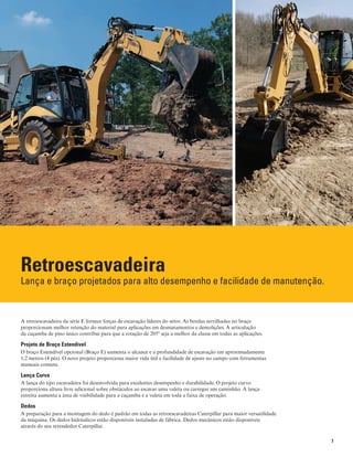 7
Retroescavadeira
Lança e braço projetados para alto desempenho e facilidade de manutenção.
A retroescavadeira da série E fornece forças de escavação líderes do setor. As bordas serrilhadas no braço
proporcionam melhor retenção do material para aplicações em desmatamentos e demolições. A articulação
da caçamba de pino único contribui para que a rotação de 205º seja a melhor da classe em todas as aplicações.
Projeto de Braço Estendível
O braço Estendível opcional (Braço E) aumenta o alcance e a profundidade de escavação em aproximadamente
1,2 metros (4 pés). O novo projeto proporciona maior vida útil e facilidade de ajuste no campo com ferramentas
manuais comuns.
Lança Curva
A lança do tipo escavadeira foi desenvolvida para excelentes desempenho e durabilidade. O projeto curvo
proporciona altura livre adicional sobre obstáculos ao escavar uma valeta ou carregar um caminhão. A lança
estreita aumenta a área de visibilidade para a caçamba e a valeta em toda a faixa de operação.
Dedos
A preparação para a montagem do dedo é padrão em todas as retroescavadeiras Caterpillar para maior versatilidade
da máquina. Os dedos hidráulicos estão disponíveis instaladas de fábrica. Dedos mecânicos estão disponíveis
através do seu revendedor Caterpillar.
 
